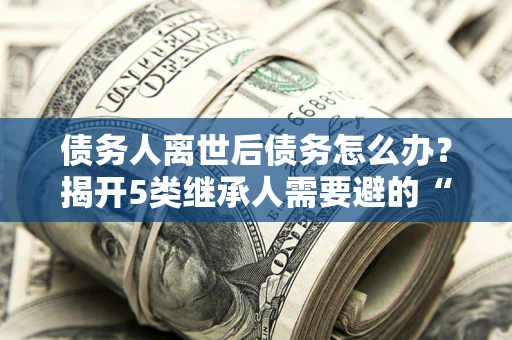 武汉债务人离世后债务怎么办？揭开5类继承人需要避的“坑”